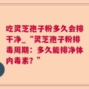 吃灵芝孢子粉多久会排干净_“灵芝孢子粉排毒周期：多久能排净体内毒素？”