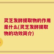灵芝发酵提取物的作用是什么(灵芝发酵提取物的功效简介)