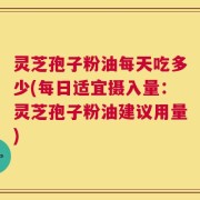 灵芝孢子粉油每天吃多少(每日适宜摄入量：灵芝孢子粉油建议用量)