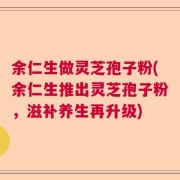 余仁生做灵芝孢子粉(余仁生推出灵芝孢子粉，滋补养生再升级)