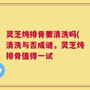 灵芝炖排骨要清洗吗(清洗与否成谜，灵芝炖排骨值得一试