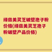 绿兹美灵芝破壁孢子粉价格(绿兹美灵芝孢子粉破壁产品价格)