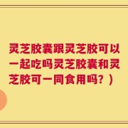 灵芝胶囊跟灵芝胶可以一起吃吗灵芝胶囊和灵芝胶可一同食用吗？)