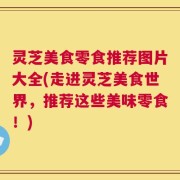 灵芝美食零食推荐图片大全(走进灵芝美食世界，推荐这些美味零食！)