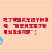 吃了破壁灵芝孢子粉发烧_“破壁灵芝孢子粉引发发烧问题”)