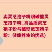 卖灵芝孢子粉跟破壁灵芝孢子粉_高品质灵芝孢子粉与破壁灵芝孢子粉：健康养生的优选)