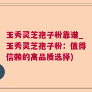 玉秀灵芝孢子粉靠谱_玉秀灵芝孢子粉：值得信赖的高品质选择)