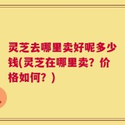 灵芝去哪里卖好呢多少钱(灵芝在哪里卖？价格如何？)