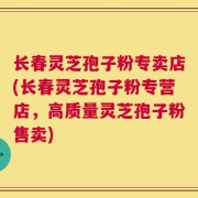 长春灵芝孢子粉专卖店(长春灵芝孢子粉专营店，高质量灵芝孢子粉售卖)