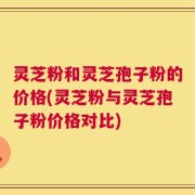 灵芝粉和灵芝孢子粉的价格(灵芝粉与灵芝孢子粉价格对比)