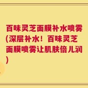 百味灵芝面膜补水喷雾(深层补水！百味灵芝面膜喷雾让肌肤倍儿润)