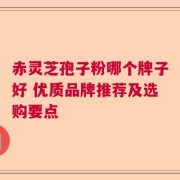 赤灵芝孢子粉哪个牌子好 优质品牌推荐及选购要点