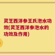 灵芝西洋参王氏泡水功效(灵芝西洋参泡水的功效及作用)