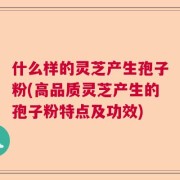 什么样的灵芝产生孢子粉(高品质灵芝产生的孢子粉特点及功效)