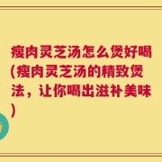 瘦肉灵芝汤怎么煲好喝(瘦肉灵芝汤的精致煲法，让你喝出滋补美味)