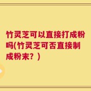 竹灵芝可以直接打成粉吗(竹灵芝可否直接制成粉末？)