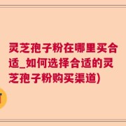 灵芝孢子粉在哪里买合适_如何选择合适的灵芝孢子粉购买渠道)