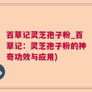 百草记灵芝孢子粉_百草记：灵芝孢子粉的神奇功效与应用)