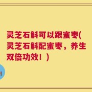 灵芝石斛可以跟蜜枣(灵芝石斛配蜜枣，养生双倍功效！)