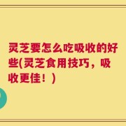 灵芝要怎么吃吸收的好些(灵芝食用技巧，吸收更佳！)