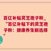 百亿补贴灵芝孢子粉_“百亿补贴下的灵芝孢子粉：健康养生新选择”