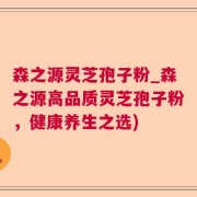 森之源灵芝孢子粉_森之源高品质灵芝孢子粉，健康养生之选)