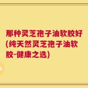 那种灵芝孢子油软胶好(纯天然灵芝孢子油软胶-健康之选)