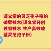 谨义堂的灵芝孢子粉的破壁技术(谨义堂开创独家技术 生产高效破壁灵芝孢子粉)