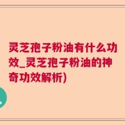 灵芝孢子粉油有什么功效_灵芝孢子粉油的神奇功效解析)