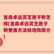 吉森卓远灵芝孢子粉怎样(吉森卓远灵芝孢子粉使用方法和功效简介)