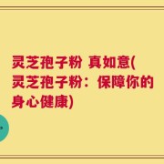 灵芝孢子粉 真如意(灵芝孢子粉：保障你的身心健康)