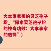 大本事家买的灵芝孢子粉_“探索灵芝孢子粉的神奇功效：大本事家的选择”)