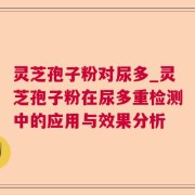 灵芝孢子粉对尿多_灵芝孢子粉在尿多重检测中的应用与效果分析