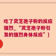 吃了灵芝孢子粉的反应强烈_“灵芝孢子粉引发的强烈身体反应”)
