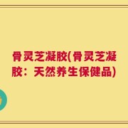 骨灵芝凝胶(骨灵芝凝胶：天然养生保健品)