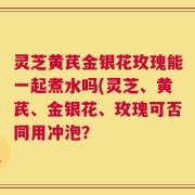 灵芝黄芪金银花玫瑰能一起煮水吗(灵芝、黄芪、金银花、玫瑰可否同用冲泡？