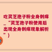 吃灵芝孢子粉全身刺痒_“灵芝孢子粉使用后出现全身刺痒现象解析”)