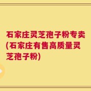 石家庄灵芝孢子粉专卖(石家庄有售高质量灵芝孢子粉)