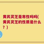 黄芪灵芝是寒性吗吗(黄芪灵芝的性质是什么？)