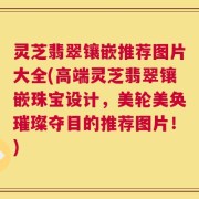 灵芝翡翠镶嵌推荐图片大全(高端灵芝翡翠镶嵌珠宝设计，美轮美奂璀璨夺目的推荐图片！)