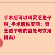 手术后可以喝灵芝孢子粉_手术后恢复期：灵芝孢子粉的益处与饮用指南)
