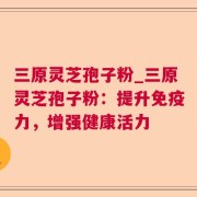 三原灵芝孢子粉_三原灵芝孢子粉：提升免疫力，增强健康活力