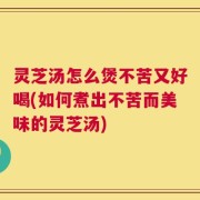 灵芝汤怎么煲不苦又好喝(如何煮出不苦而美味的灵芝汤)