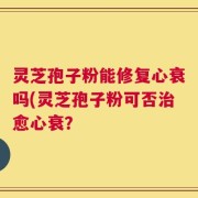 灵芝孢子粉能修复心衰吗(灵芝孢子粉可否治愈心衰？