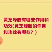 灵芝蜂胶有哪些作用和功效(灵芝蜂胶的作用和功效有哪些？)