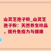 山灵芝孢子粉_山灵芝孢子粉:天然养生珍品,提升免疫力与健康
