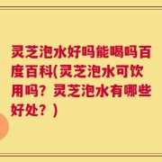 灵芝泡水好吗能喝吗百度百科(灵芝泡水可饮用吗？灵芝泡水有哪些好处？)