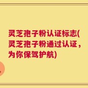 灵芝孢子粉认证标志(灵芝孢子粉通过认证，为你保驾护航)