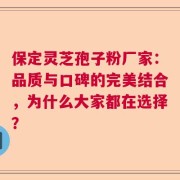 保定灵芝孢子粉厂家：品质与口碑的完美结合，为什么大家都在选择？