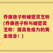 乔康孢子粉破壁灵芝粉(乔康孢子粉与破壁灵芝粉：提高免疫力的黄金组合！)